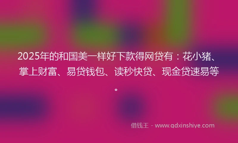 2025年的和国美一样好下款得网贷有：花小猪、掌上财富、易贷钱包、读秒快贷、现金贷速易等。