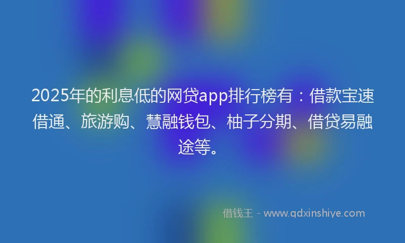 2025年的利息低的网贷app排行榜有：借款宝速借通、旅游购、慧融钱包、柚子分期、借贷易融途等。