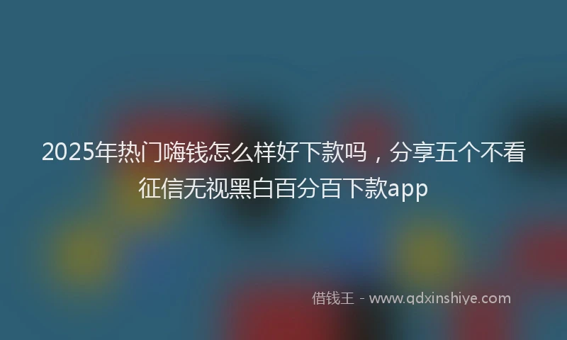 2025年热门嗨钱怎么样好下款吗，分享五个不看征信无视黑白百分百下款app
