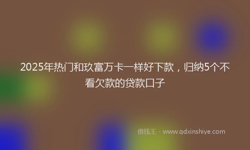 2025年热门和玖富万卡一样好下款，归纳5个不看欠款的贷款口子