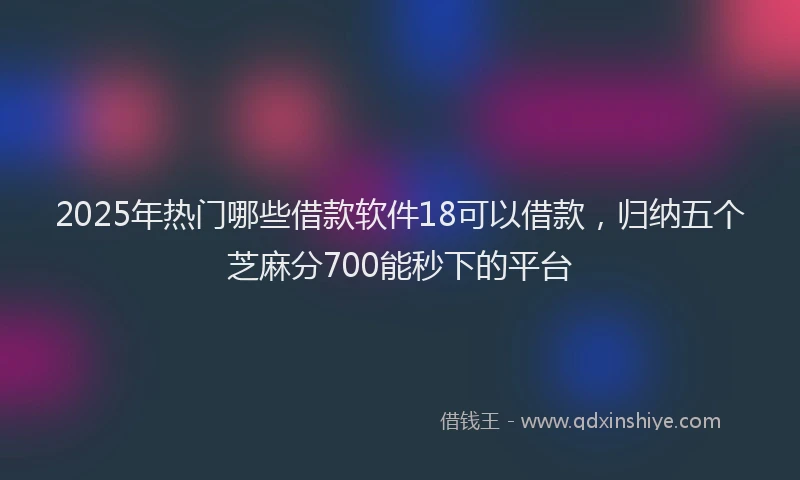 2025年热门哪些借款软件18可以借款，归纳五个芝麻分700能秒下的平台