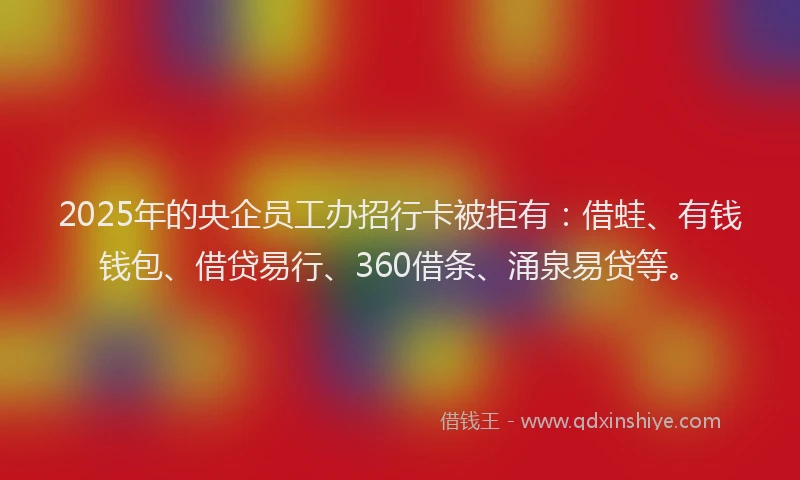 2025年的央企员工办招行卡被拒有：借蛙、有钱钱包、借贷易行、360借条、涌泉易贷等。