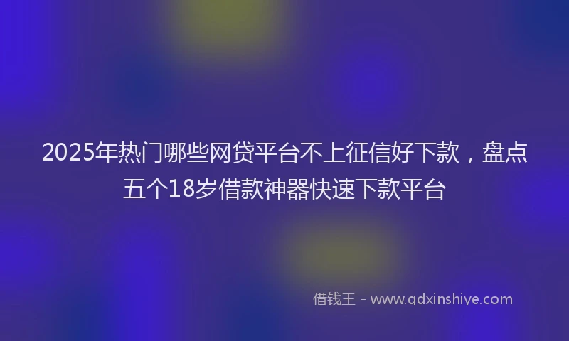 2025年热门哪些网贷平台不上征信好下款，盘点五个18岁借款神器快速下款平台