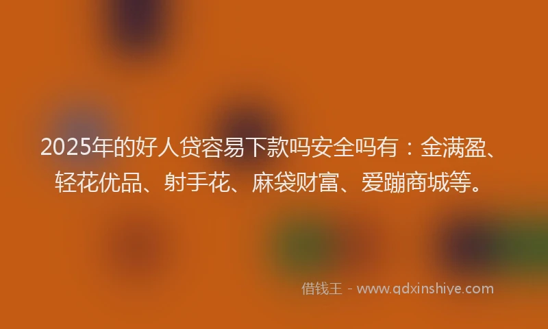 2025年的好人贷容易下款吗安全吗有：金满盈、轻花优品、射手花、麻袋财富、爱蹦商城等。