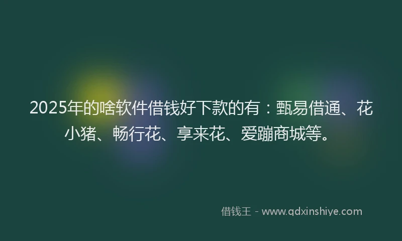 2025年的啥软件借钱好下款的有：甄易借通、花小猪、畅行花、享来花、爱蹦商城等。