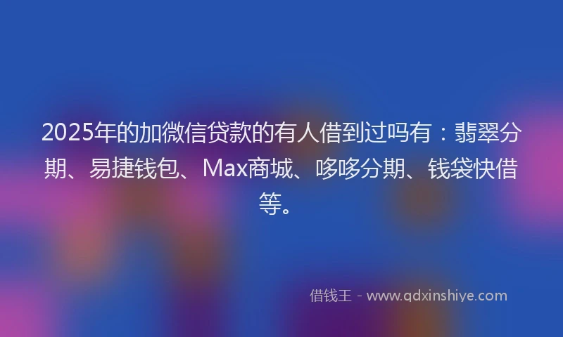 2025年的加微信贷款的有人借到过吗有：翡翠分期、易捷钱包、Max商城、哆哆分期、钱袋快借等。