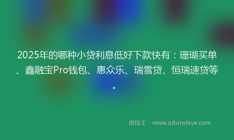 2025年的哪种小贷利息低好下款快有：珊瑚买单、鑫融宝Pro钱包、惠众乐、瑞雪贷、恒瑞速贷等。