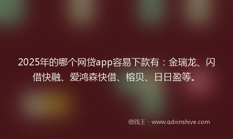 2025年的哪个网贷app容易下款有：金瑞龙、闪借快融、爱鸿森快借、榕贝、日日盈等。