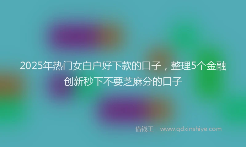 2025年热门女白户好下款的口子，整理5个金融创新秒下不要芝麻分的口子