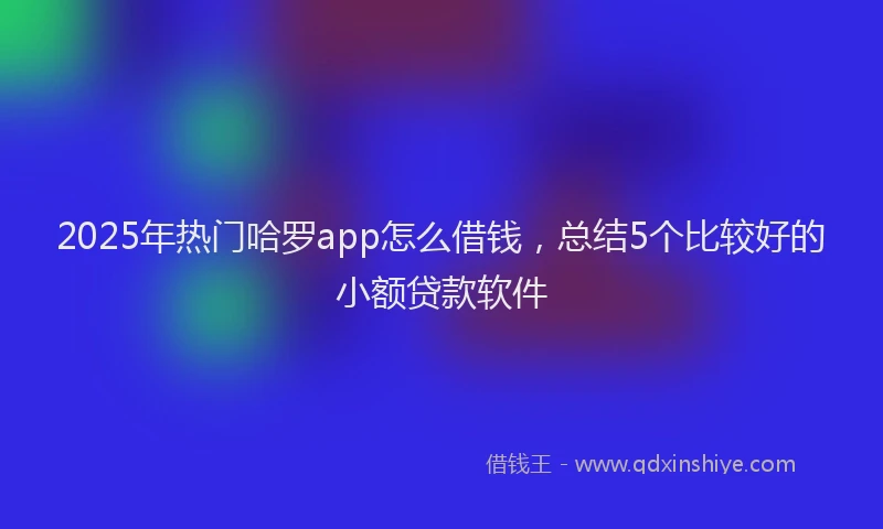 2025年热门哈罗app怎么借钱，总结5个比较好的小额贷款软件