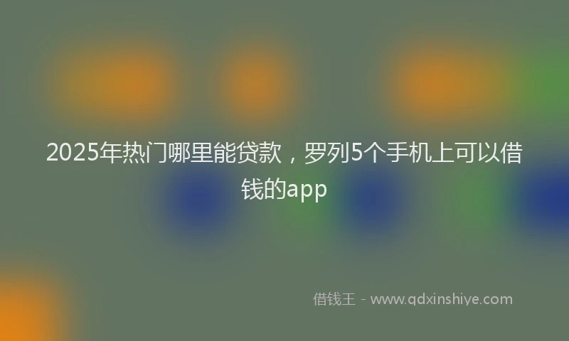 2025年热门哪里能贷款，罗列5个手机上可以借钱的app