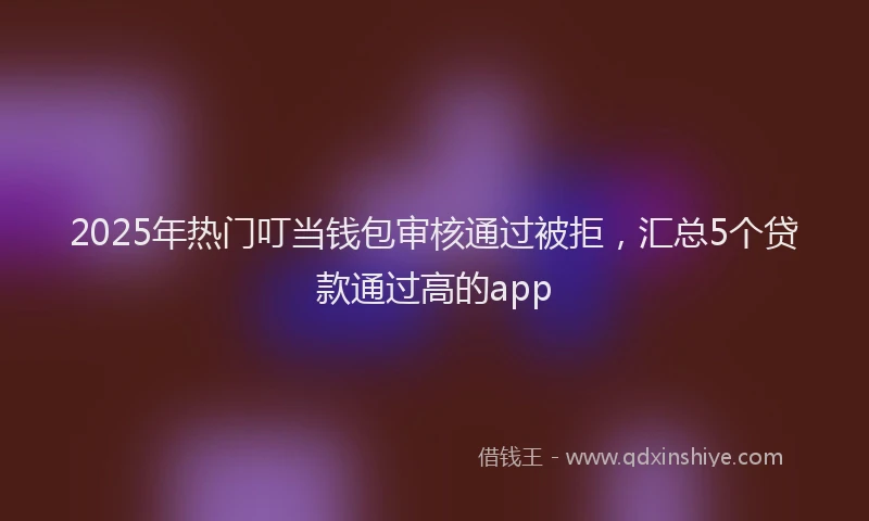 2025年热门叮当钱包审核通过被拒，汇总5个贷款通过高的app