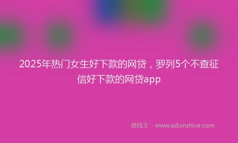 2025年热门女生好下款的网贷，罗列5个不查征信好下款的网贷app
