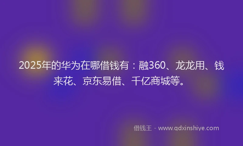 2025年的华为在哪借钱有：融360、龙龙用、钱来花、京东易借、千亿商城等。