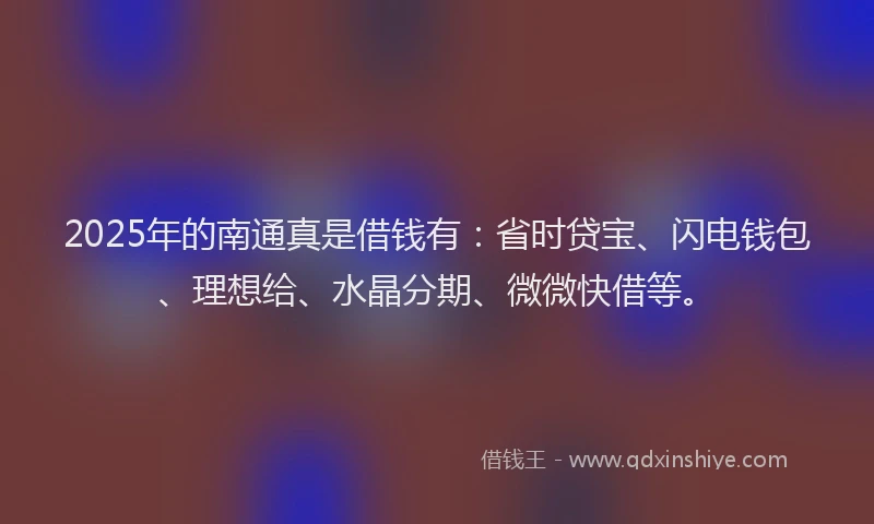 2025年的南通真是借钱有：省时贷宝、闪电钱包、理想给、水晶分期、微微快借等。
