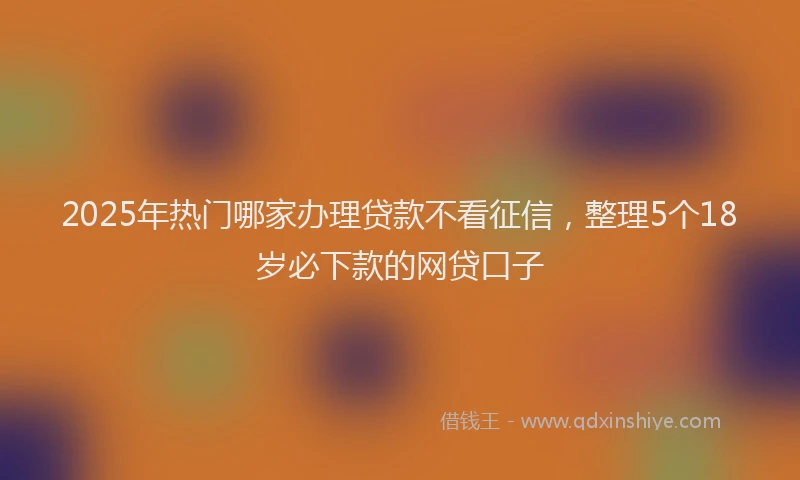 2025年热门哪家办理贷款不看征信，整理5个18岁必下款的网贷口子