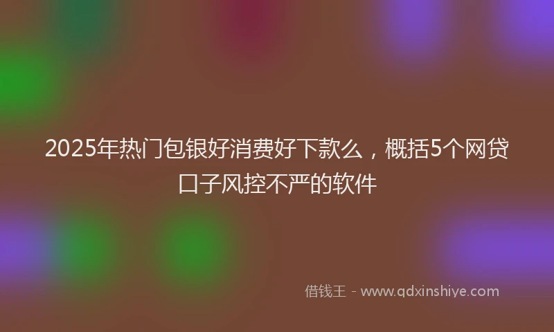 2025年热门包银好消费好下款么，概括5个网贷口子风控不严的软件