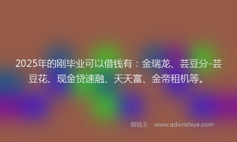 2025年的刚毕业可以借钱有：金瑞龙、芸豆分-芸豆花、现金贷速融、天天富、金帝租机等。