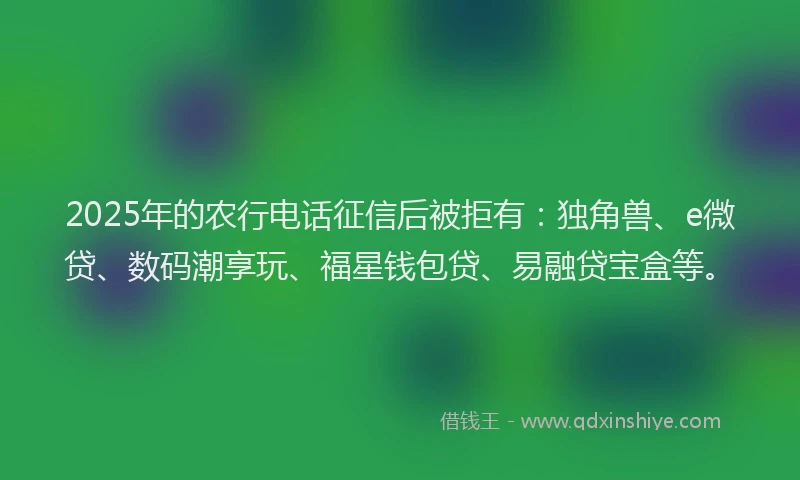 2025年的农行电话征信后被拒有：独角兽、e微贷、数码潮享玩、福星钱包贷、易融贷宝盒等。
