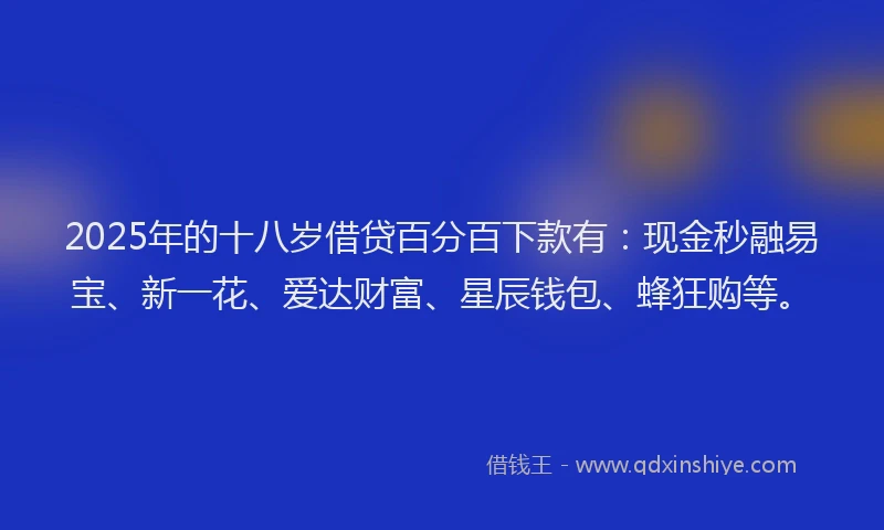 2025年的十八岁借贷百分百下款有：现金秒融易宝、新一花、爱达财富、星辰钱包、蜂狂购等。