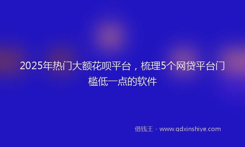 2025年热门大额花呗平台，梳理5个网贷平台门槛低一点的软件