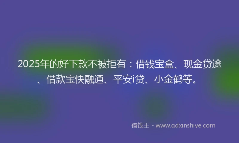 2025年的好下款不被拒有：借钱宝盒、现金贷途、借款宝快融通、平安i贷、小金鹤等。