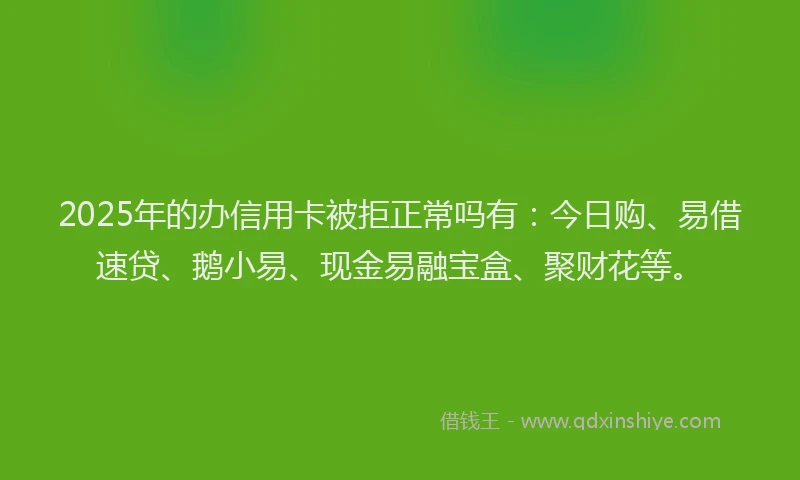 2025年的办信用卡被拒正常吗有：今日购、易借速贷、鹅小易、现金易融宝盒、聚财花等。