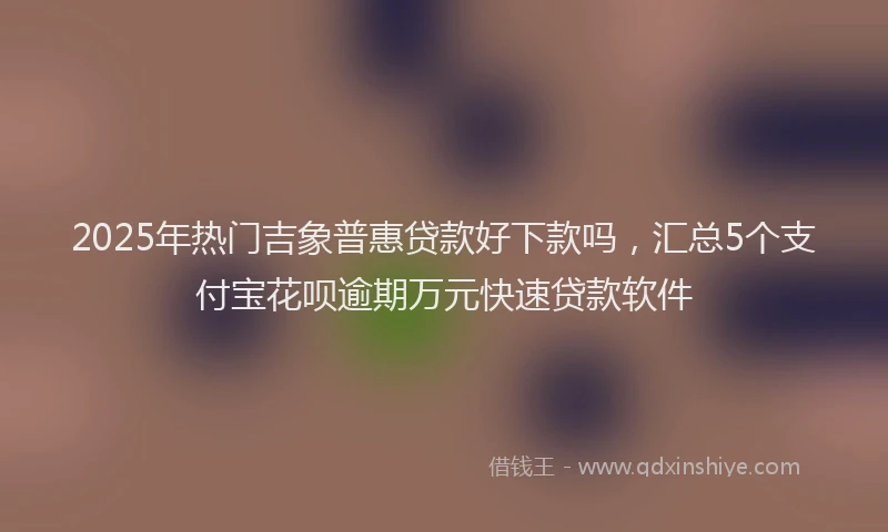 2025年热门吉象普惠贷款好下款吗，汇总5个支付宝花呗逾期万元快速贷款软件