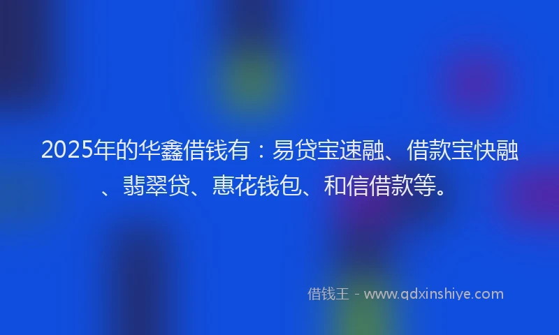 2025年的华鑫借钱有：易贷宝速融、借款宝快融、翡翠贷、惠花钱包、和信借款等。