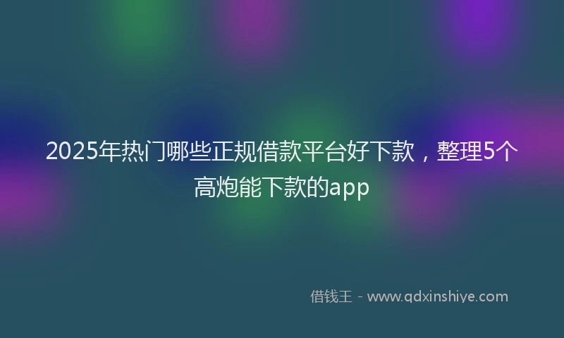2025年热门哪些正规借款平台好下款，整理5个高炮能下款的app