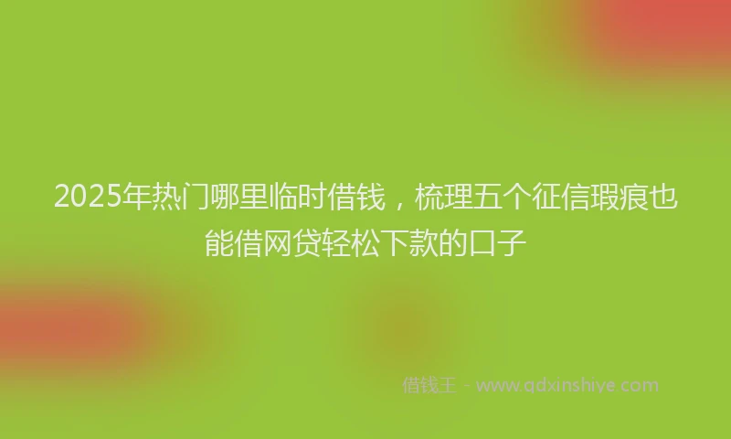 2025年热门哪里临时借钱，梳理五个征信瑕疵也能借网贷轻松下款的口子