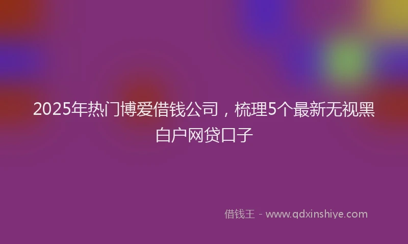 2025年热门博爱借钱公司，梳理5个最新无视黑白户网贷口子