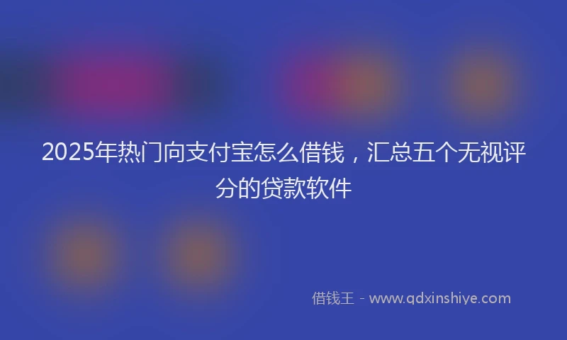 2025年热门向支付宝怎么借钱，汇总五个无视评分的贷款软件