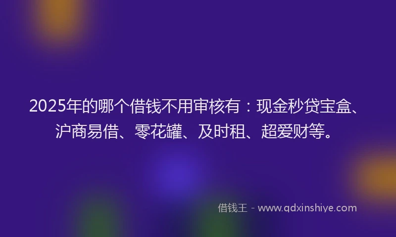 2025年的哪个借钱不用审核有：现金秒贷宝盒、沪商易借、零花罐、及时租、超爱财等。