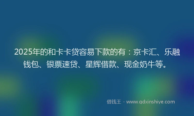 2025年的和卡卡贷容易下款的有：京卡汇、乐融钱包、银票速贷、星辉借款、现金奶牛等。