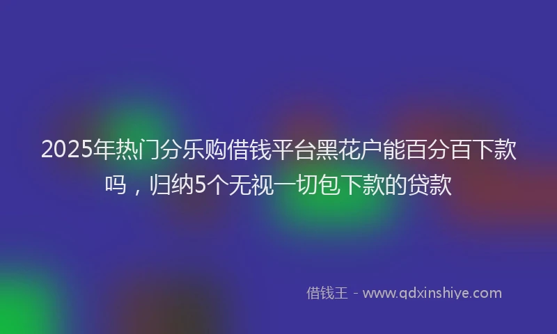 2025年热门分乐购借钱平台黑花户能百分百下款吗，归纳5个无视一切包下款的贷款