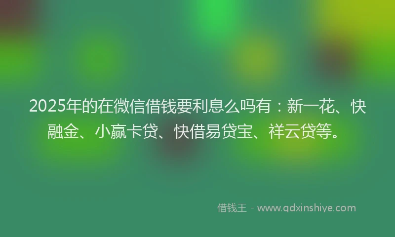 2025年的在微信借钱要利息么吗有：新一花、快融金、小赢卡贷、快借易贷宝、祥云贷等。