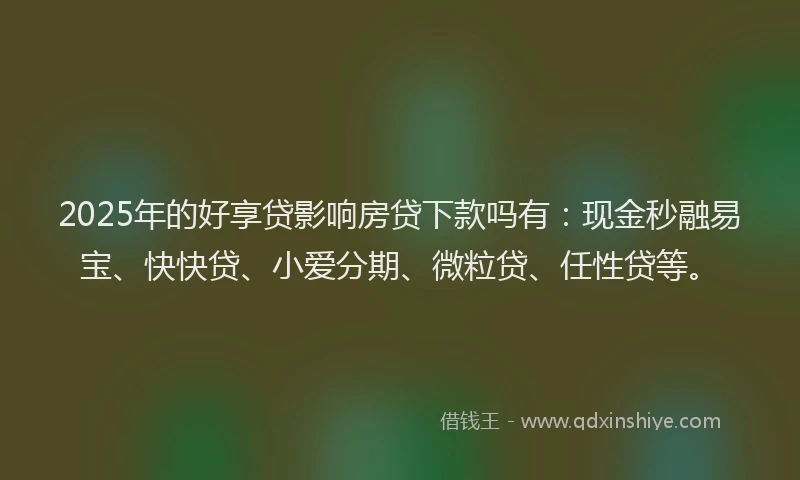 2025年的好享贷影响房贷下款吗有：现金秒融易宝、快快贷、小爱分期、微粒贷、任性贷等。