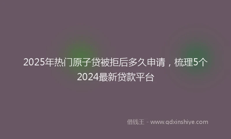 2025年热门原子贷被拒后多久申请，梳理5个2024最新贷款平台