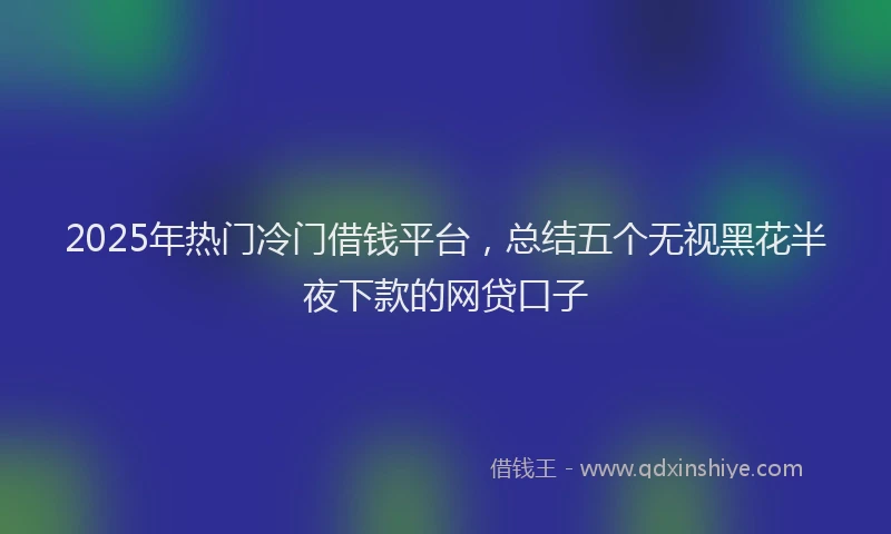 2025年热门冷门借钱平台，总结五个无视黑花半夜下款的网贷口子