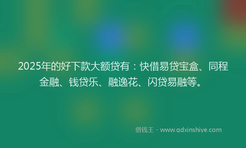 2025年的好下款大额贷有：快借易贷宝盒、同程金融、钱贷乐、融逸花、闪贷易融等。