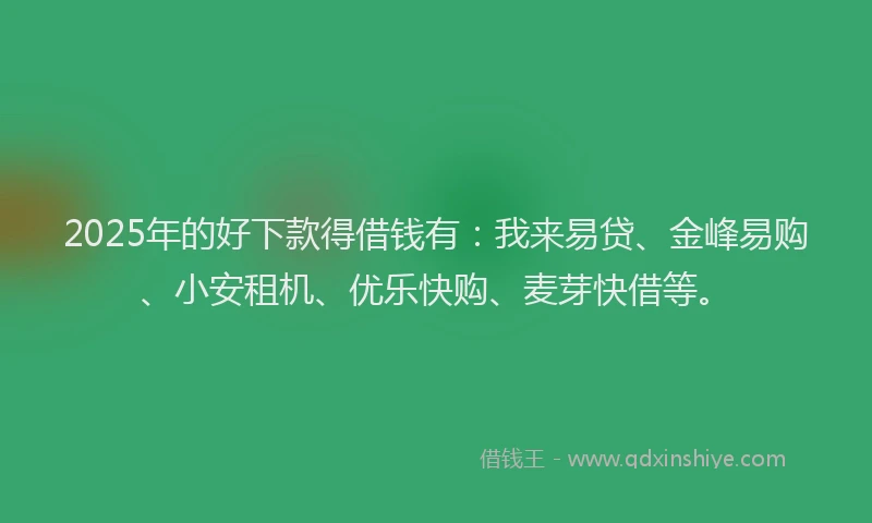 2025年的好下款得借钱有：我来易贷、金峰易购、小安租机、优乐快购、麦芽快借等。
