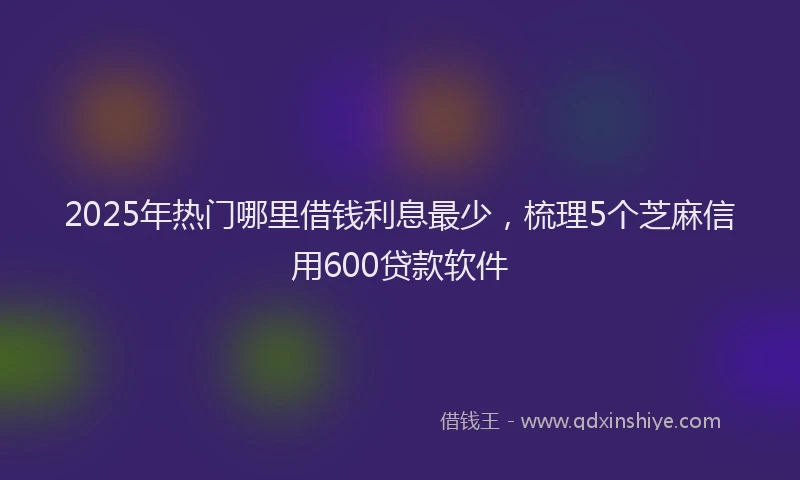 2025年热门哪里借钱利息最少，梳理5个芝麻信用600贷款软件