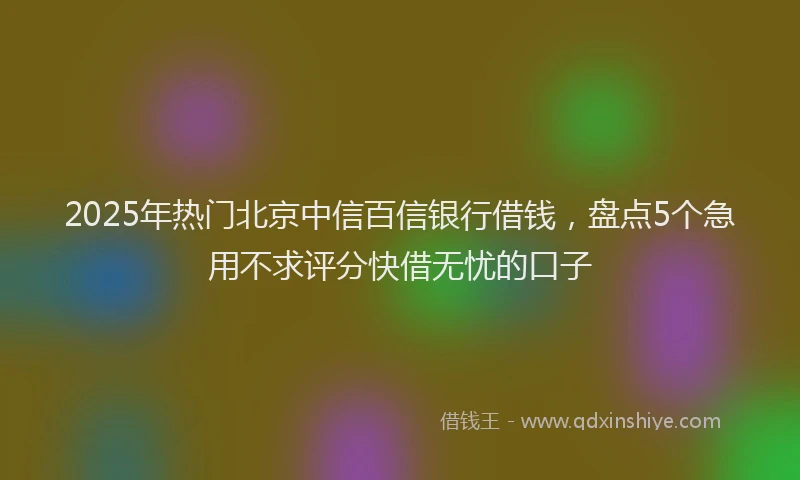 2025年热门北京中信百信银行借钱，盘点5个急用不求评分快借无忧的口子