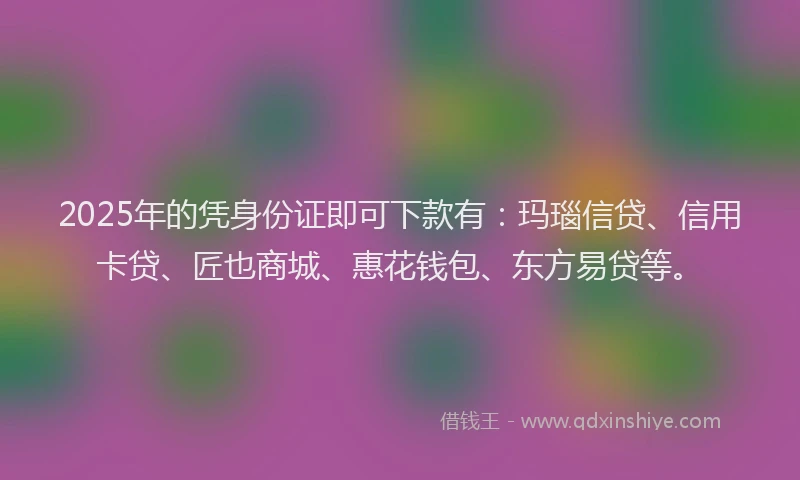 2025年的凭身份证即可下款有：玛瑙信贷、信用卡贷、匠也商城、惠花钱包、东方易贷等。