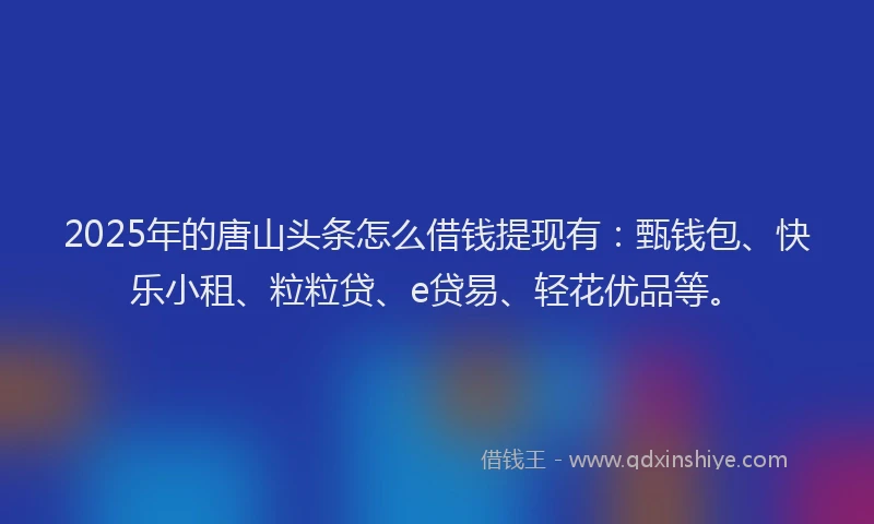 2025年的唐山头条怎么借钱提现有：甄钱包、快乐小租、粒粒贷、e贷易、轻花优品等。