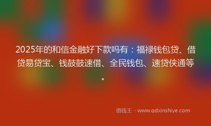 2025年的和信金融好下款吗有：福禄钱包贷、借贷易贷宝、钱鼓鼓速借、全民钱包、速贷侠通等。