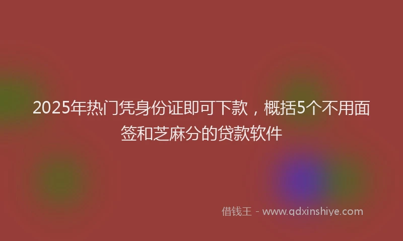 2025年热门凭身份证即可下款，概括5个不用面签和芝麻分的贷款软件