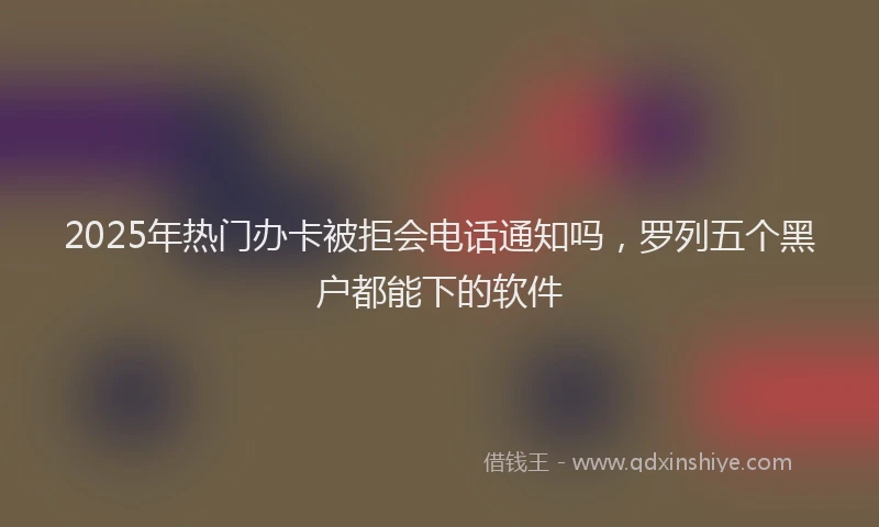 2025年热门办卡被拒会电话通知吗，罗列五个黑户都能下的软件
