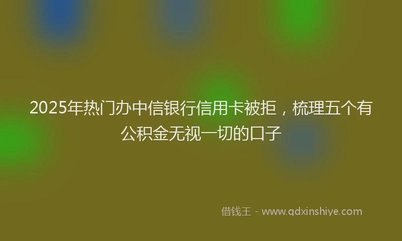 2025年热门办中信银行信用卡被拒，梳理五个有公积金无视一切的口子